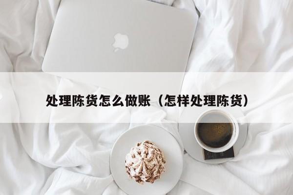 处理陈货怎么做账(怎样处理陈货)