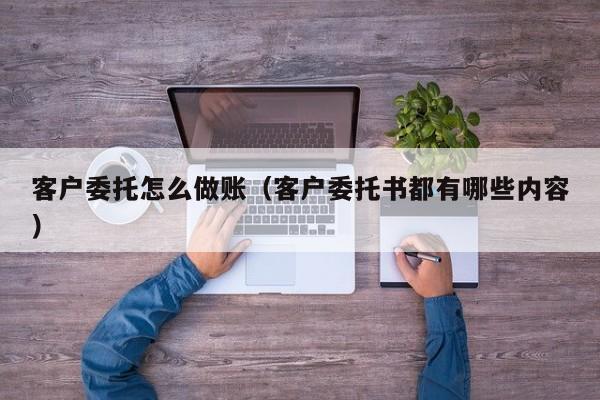 客户委托怎么做账(客户委托书都有哪些内容)
