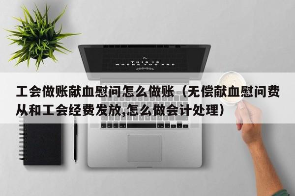 工会做账献血慰问怎么做账(无偿献血慰问费从和工会经费发放,怎么做会计处理)