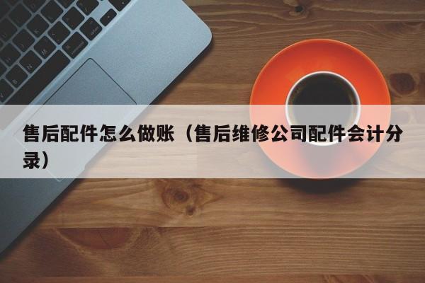 售后配件怎么做账(售后维修公司配件会计分录)