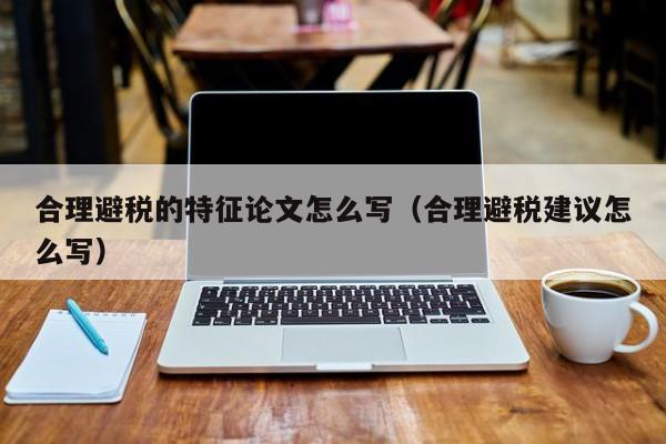 合理避税的特征论文怎么写(合理避税建议怎么写)