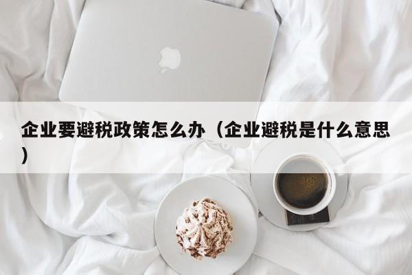 企业要避税政策怎么办(企业避税是什么意思)