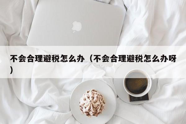 不会合理避税怎么办(不会合理避税怎么办呀)