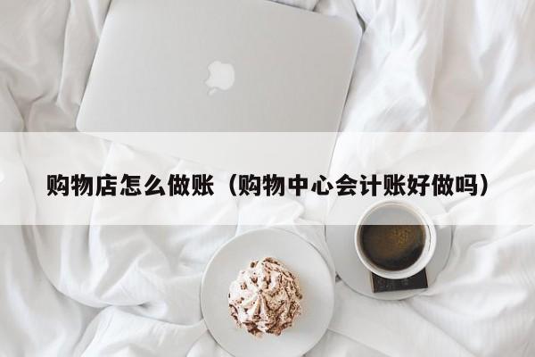 购物店怎么做账(购物中心会计账好做吗)