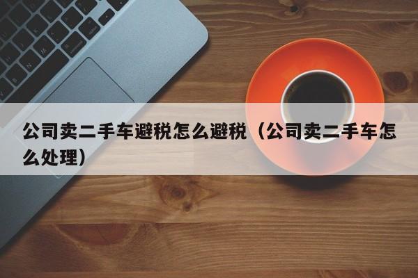公司卖二手车避税怎么避税(公司卖二手车怎么处理)