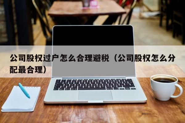 公司股权过户怎么合理避税(公司股权怎么分配最合理)