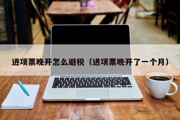 进项票晚开怎么避税(进项票晚开了一个月)