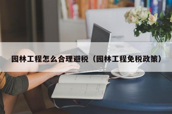 园林工程怎么合理避税(园林工程免税政策)