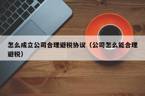 怎么成立公司合理避税协议(公司怎么能合理避税)