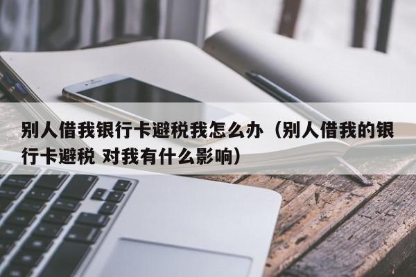 别人借我银行卡避税我怎么办(别人借我的银行卡避税 对我有什么影响)