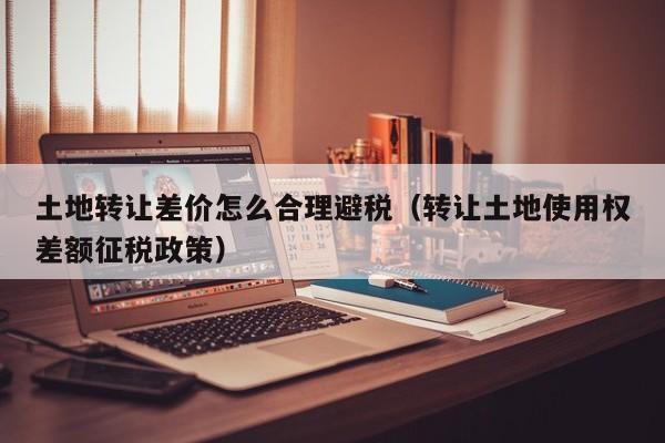 土地转让差价怎么合理避税(转让土地使用权差额征税政策)