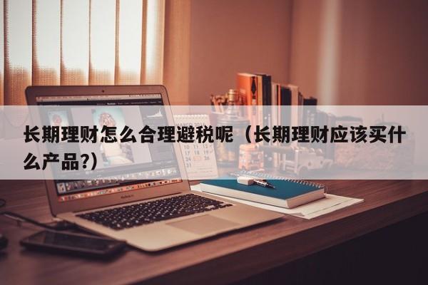 长期理财怎么合理避税呢(长期理财应该买什么产品?)