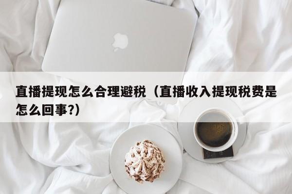 直播提现怎么合理避税(直播收入提现税费是怎么回事?)