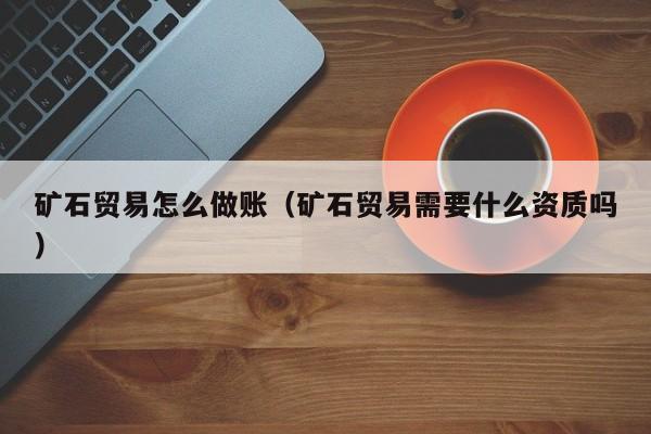 矿石贸易怎么做账(矿石贸易需要什么资质吗)
