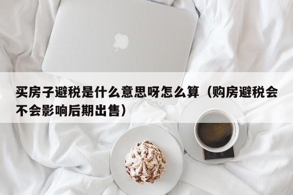 买房子避税是什么意思呀怎么算(购房避税会不会影响后期出售)