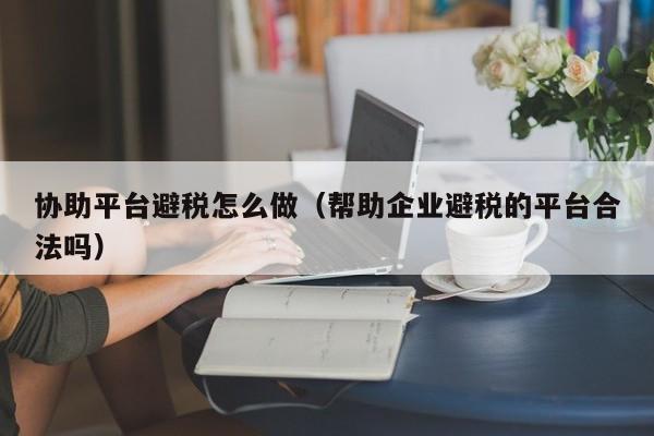 协助平台避税怎么做(帮助企业避税的平台合法吗)
