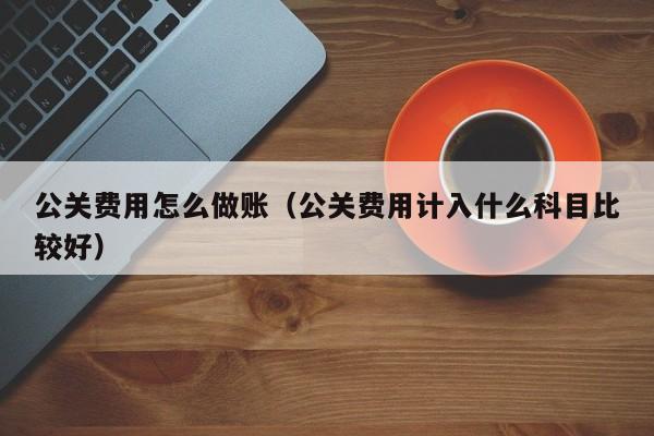 公关费用怎么做账(公关费用计入什么科目比较好)