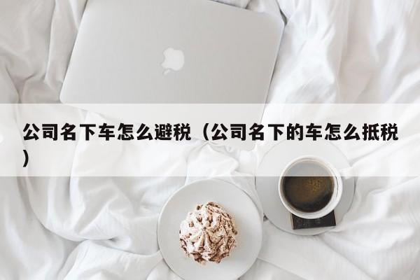 公司名下车怎么避税(公司名下的车怎么抵税)