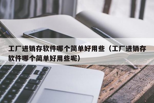 工厂进销存软件哪个简单好用些(工厂进销存软件哪个简单好用些呢)
