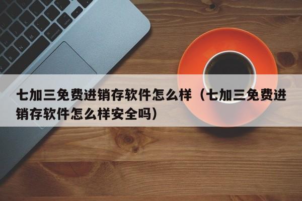 七加三免费进销存软件怎么样(七加三免费进销存软件怎么样安全吗)