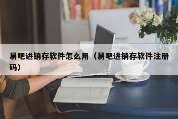 易吧进销存软件怎么用(易吧进销存软件注册码)