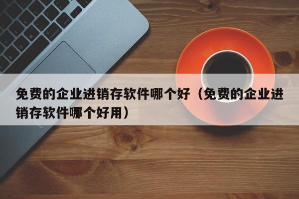 免费的企业进销存软件哪个好(免费的企业进销存软件哪个好用)