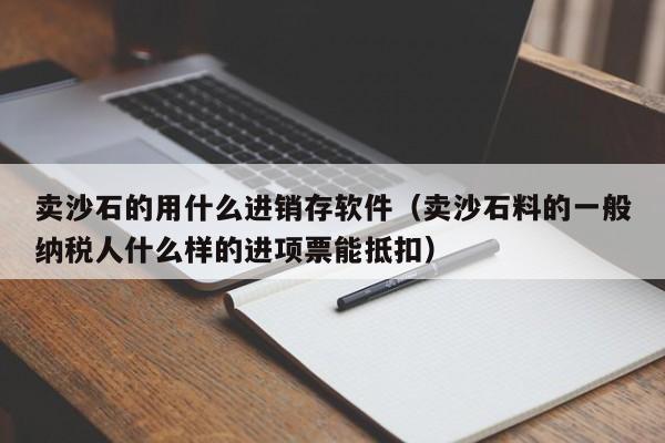 卖沙石的用什么进销存软件(卖沙石料的一般纳税人什么样的进项票能抵扣)