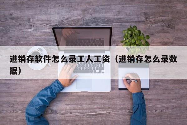 进销存软件怎么录工人工资(进销存怎么录数据)