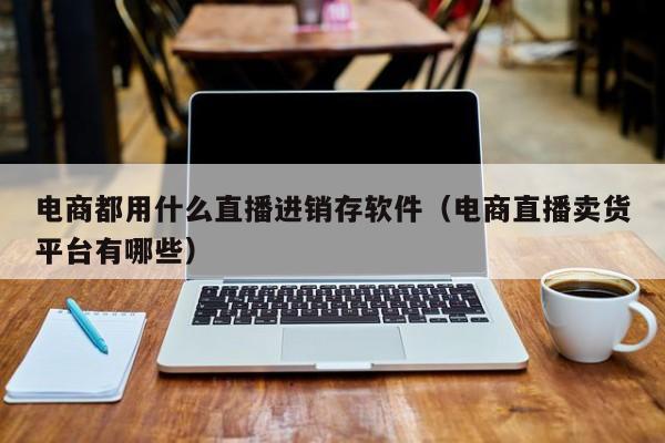 电商都用什么直播进销存软件(电商直播卖货平台有哪些)