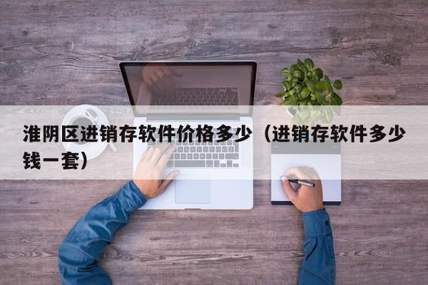 淮阴区进销存软件价格多少(进销存软件多少钱一套)