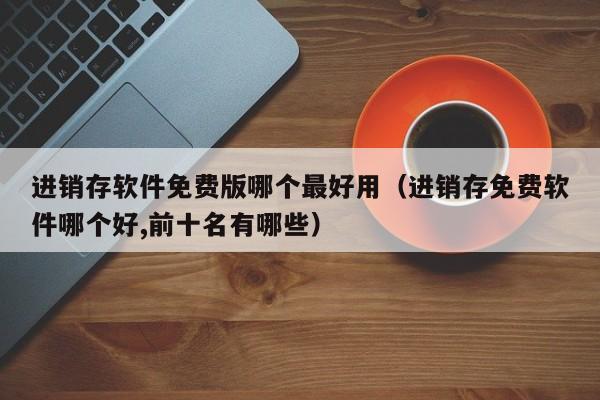 进销存软件免费版哪个最好用(进销存免费软件哪个好,前十名有哪些)