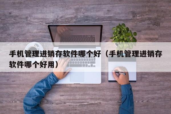 手机管理进销存软件哪个好(手机管理进销存软件哪个好用)