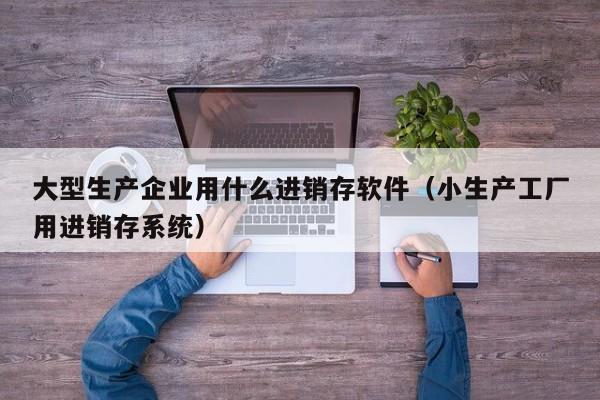 大型生产企业用什么进销存软件(小生产工厂用进销存系统)