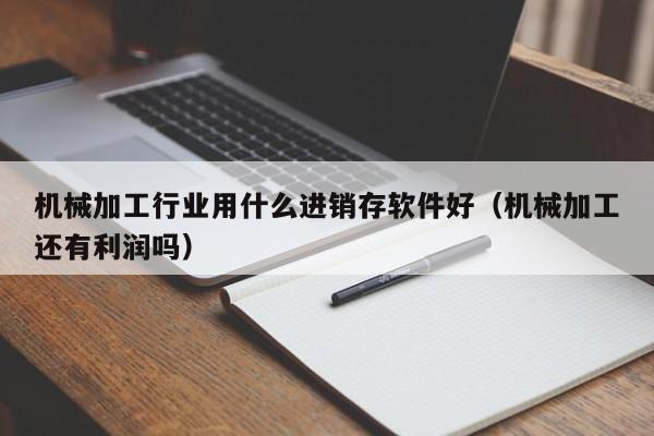 机械加工行业用什么进销存软件好(机械加工还有利润吗)