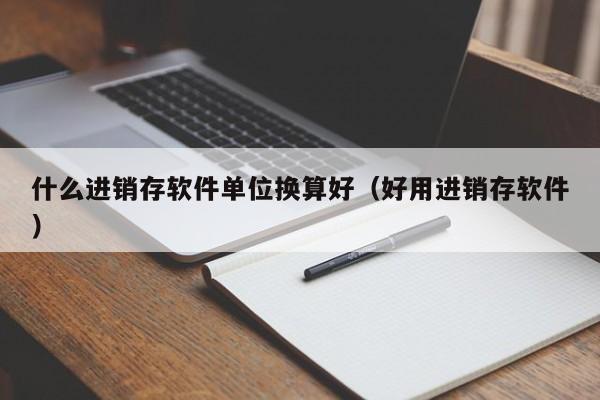 什么进销存软件单位换算好(好用进销存软件)