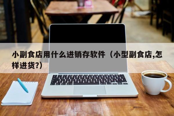 小副食店用什么进销存软件(小型副食店,怎样进货?)