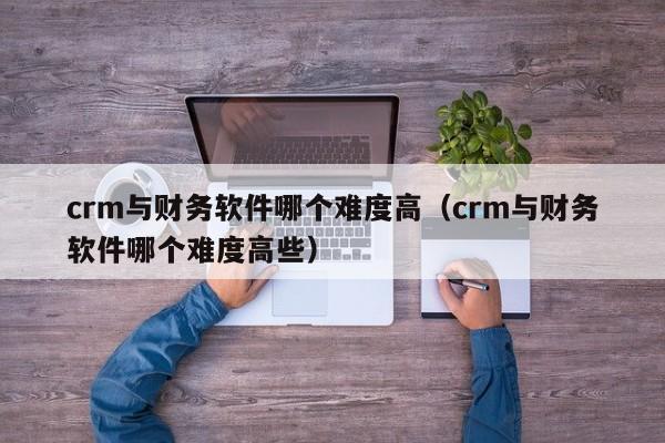 crm与财务软件哪个难度高(crm与财务软件哪个难度高些)
